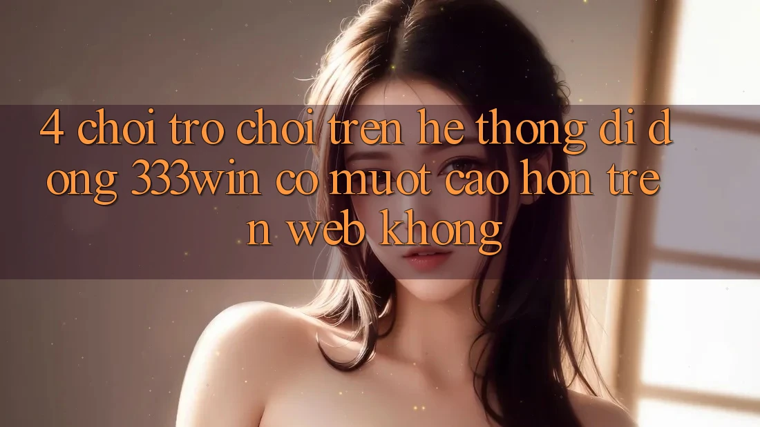 4. Chơi trò chơi trên hệ thống di động 333win có mượt cao hơn trên web không?