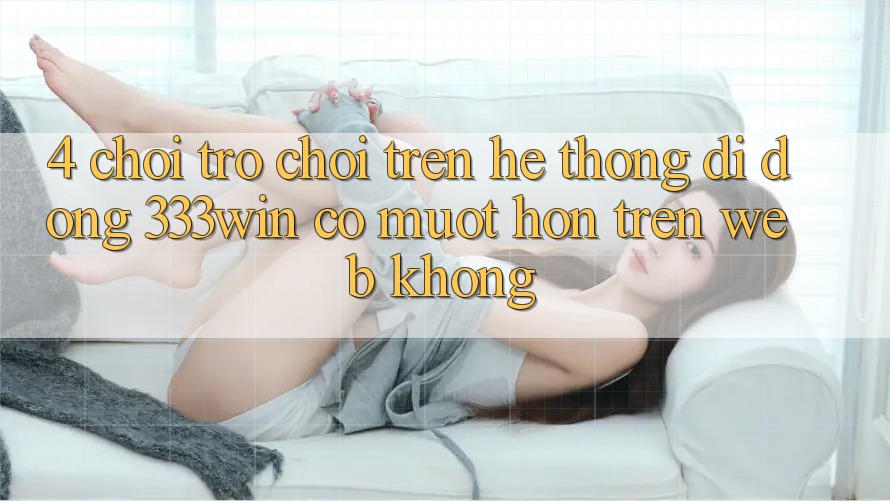 4. Chơi trò chơi trên hệ thống di động 333win có mượt hơn trên web không?