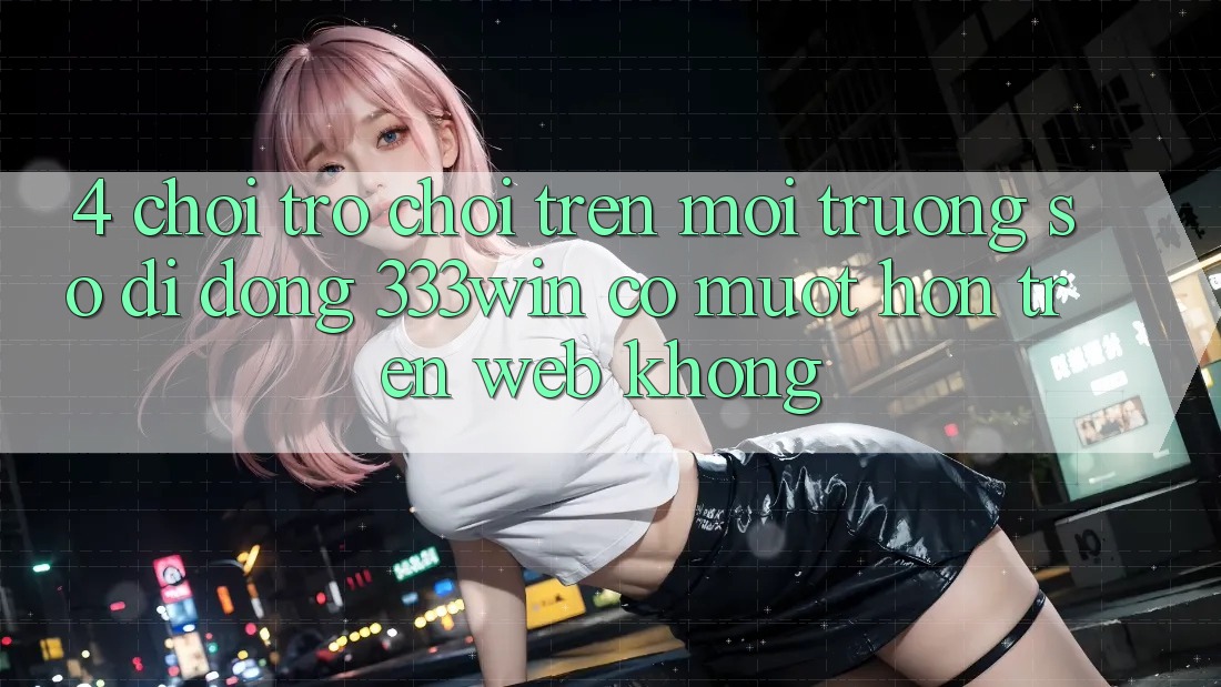 4. Chơi trò chơi trên môi trường số di động 333win có mượt hơn trên web không?