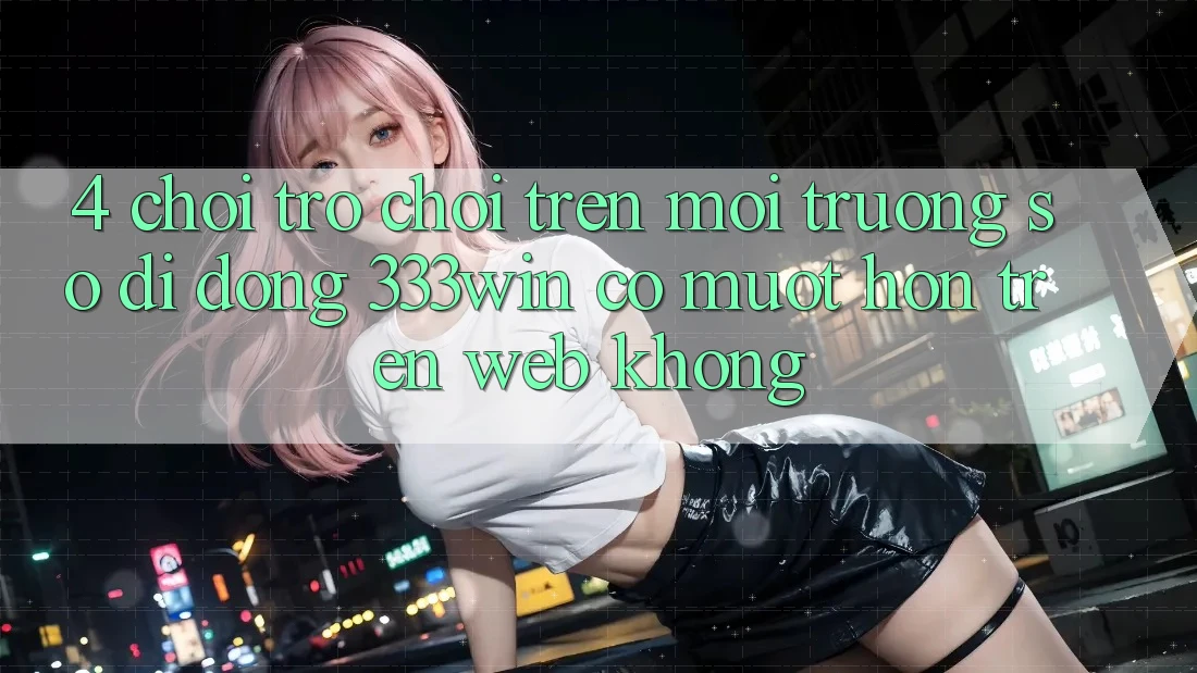 4. Chơi trò chơi trên môi trường số di động 333win có mượt hơn trên web không?