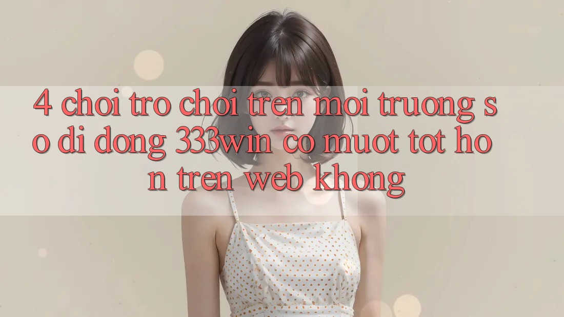 4. Chơi trò chơi trên môi trường số di động 333win có mượt tốt hơn trên web không?
