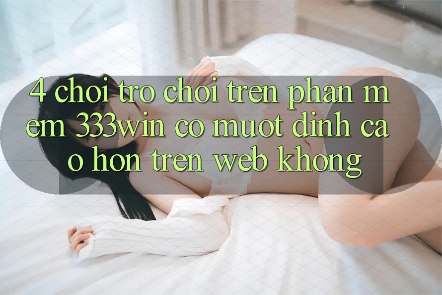 4. Chơi trò chơi trên phần mềm 333win có mượt đỉnh cao hơn trên web không?
