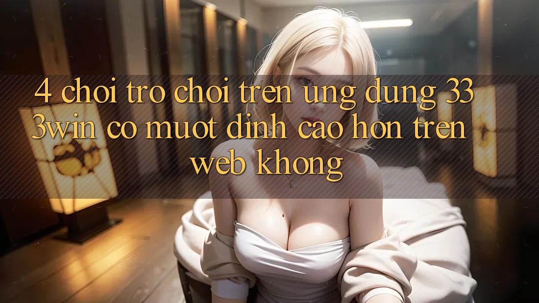 4. Chơi trò chơi trên ứng dụng 333win có mượt đỉnh cao hơn trên web không?