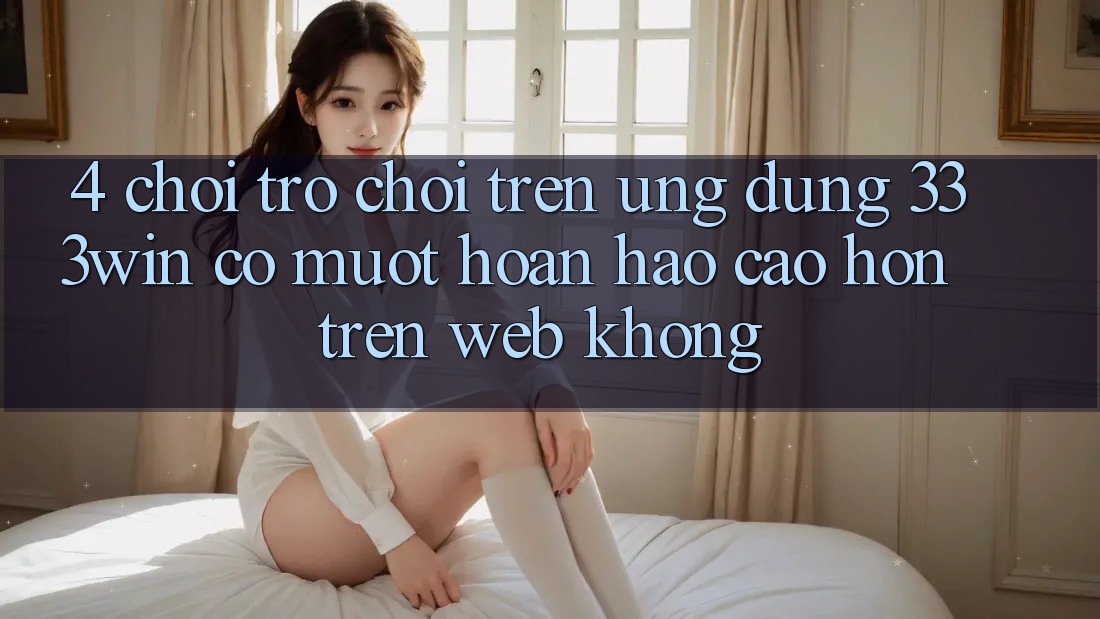 4. Chơi trò chơi trên ứng dụng 333win có mượt hoàn hảo cao hơn trên web không?