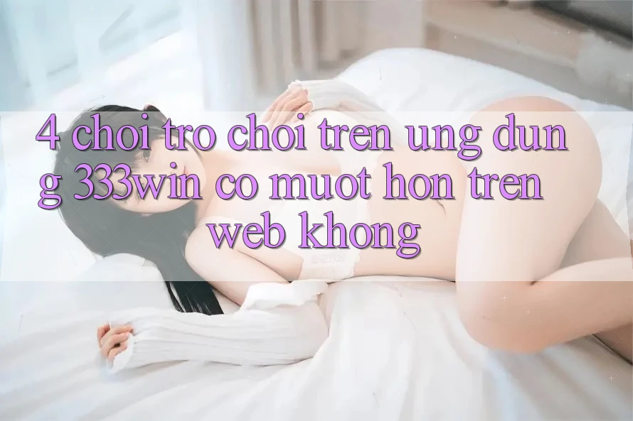 4. Chơi trò chơi trên ứng dụng 333win có mượt hơn trên web không?