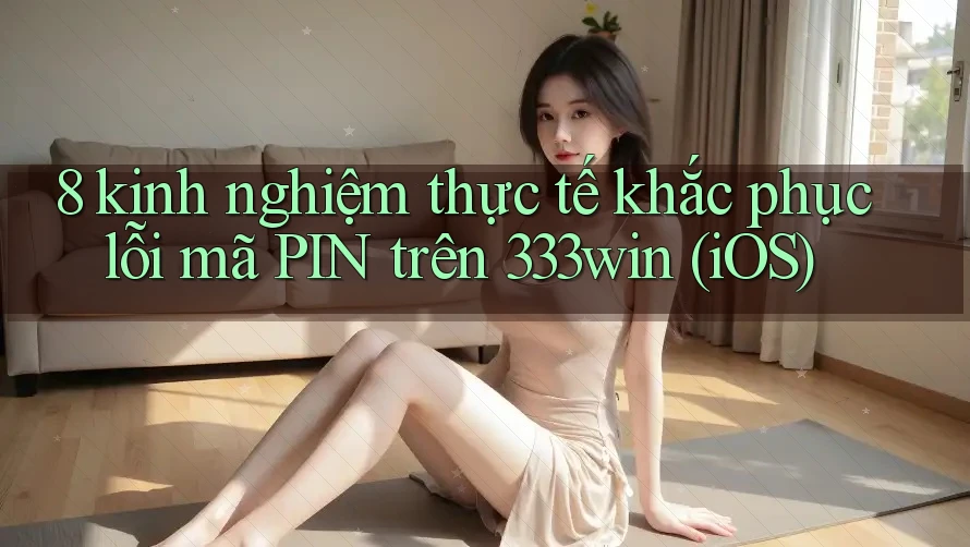 8 kinh nghiệm thực tế khắc phục lỗi mã PIN trên 333win (iOS)