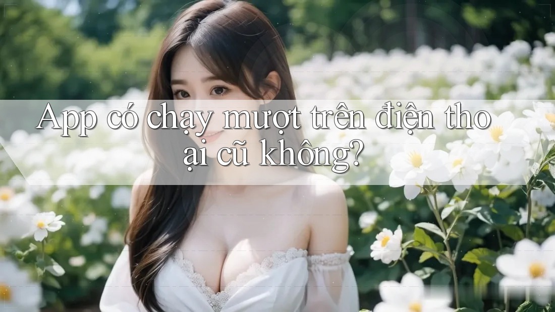 App có chạy mượt trên điện thoại cũ không?