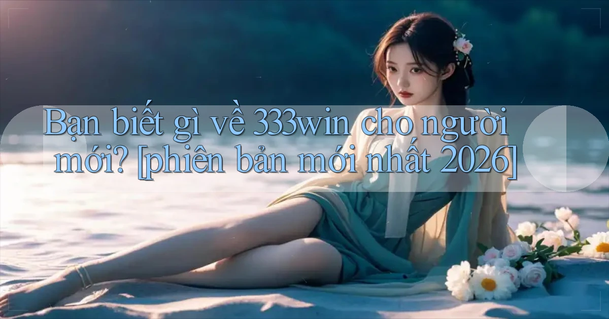 Bạn biết gì về 333win cho người mới [phiên bản mới nhất 2026]