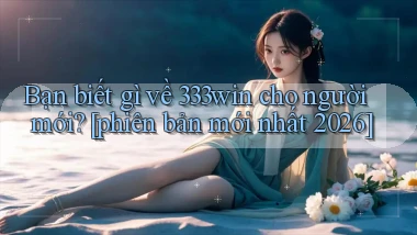 Bạn biết gì về 333win cho người mới [phiên bản mới nhất 2026]