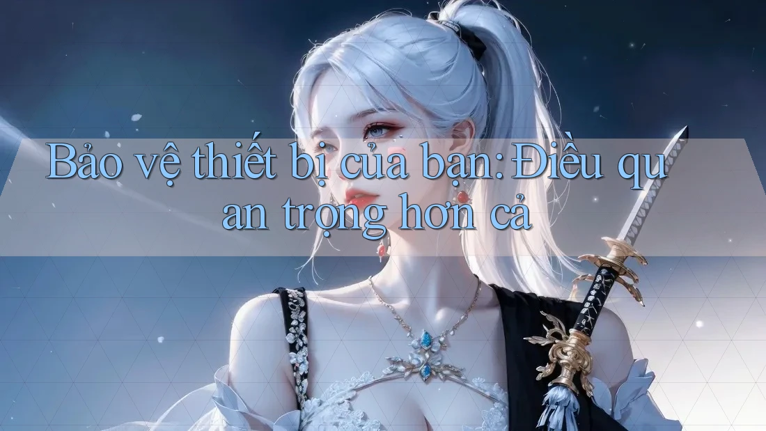 Bảo vệ thiết bị của bạn: Điều quan trọng hơn cả