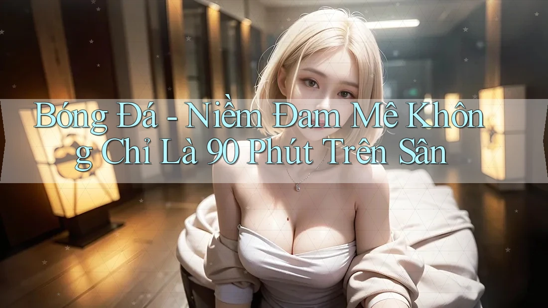 Bóng Đá - Niềm Đam Mê Không Chỉ Là 90 Phút Trên Sân