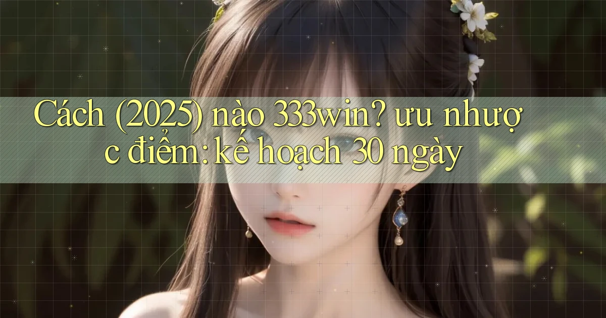 Cách (2025) nào 333win ưu nhược điểm kế hoạch 30 ngày