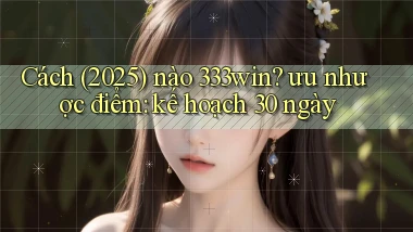 Cách (2025) nào 333win ưu nhược điểm kế hoạch 30 ngày