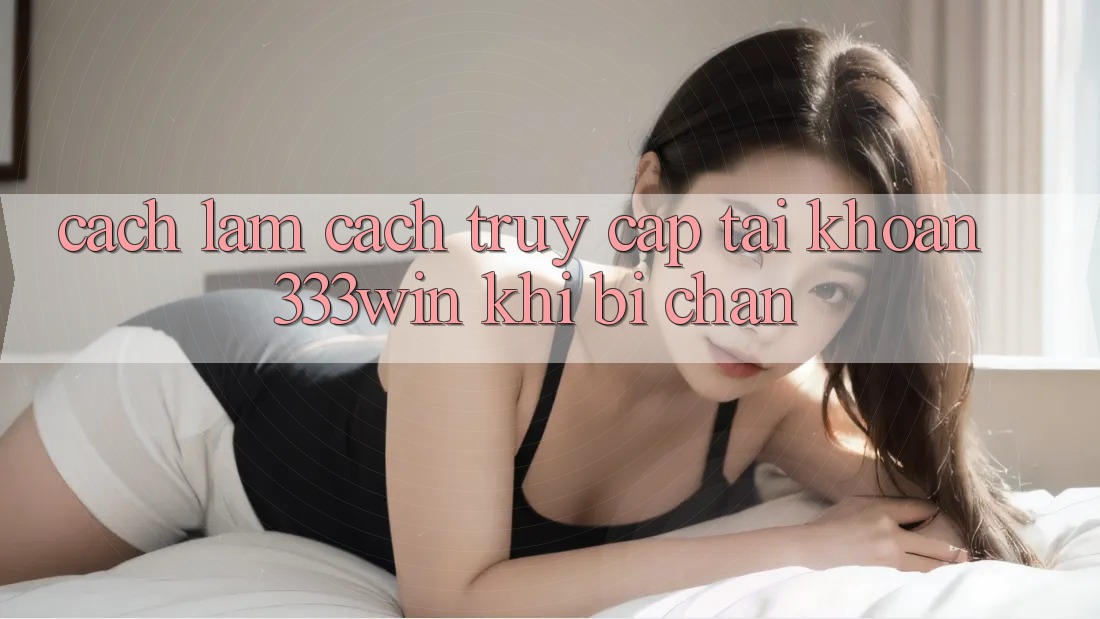 Cách làm Cách Truy cập tài khoản 333win Khi Bị Chặn