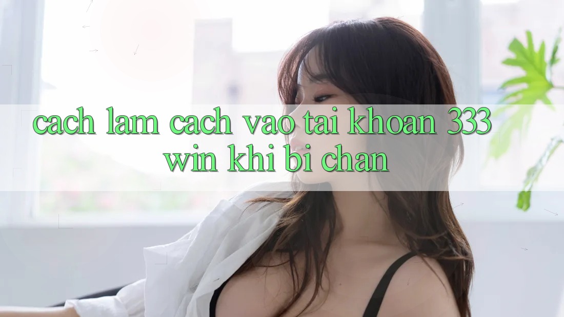 Cách làm Cách Vào tài khoản 333win Khi Bị Chặn