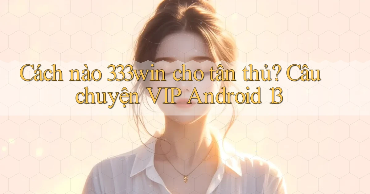 Cách nào 333win cho tân thủ, câu chuyện VIP Android 13