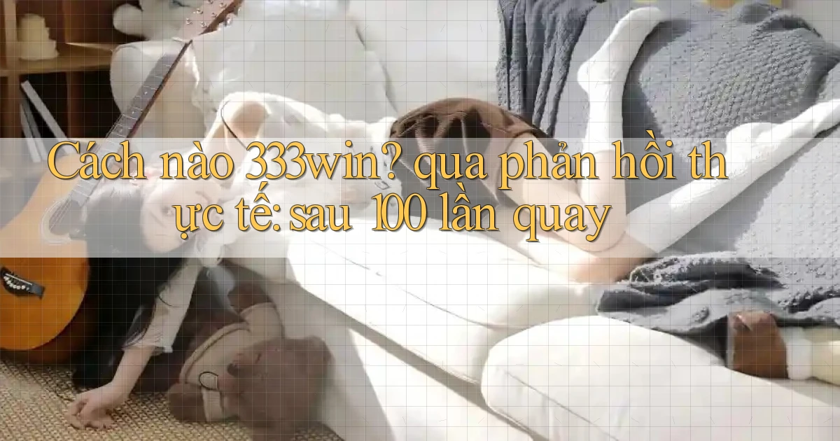 Cách nào 333win qua phản hồi thực tế sau 100 lần quay