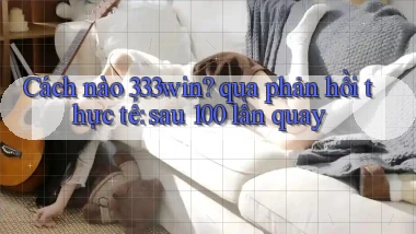 Cách nào 333win qua phản hồi thực tế sau 100 lần quay