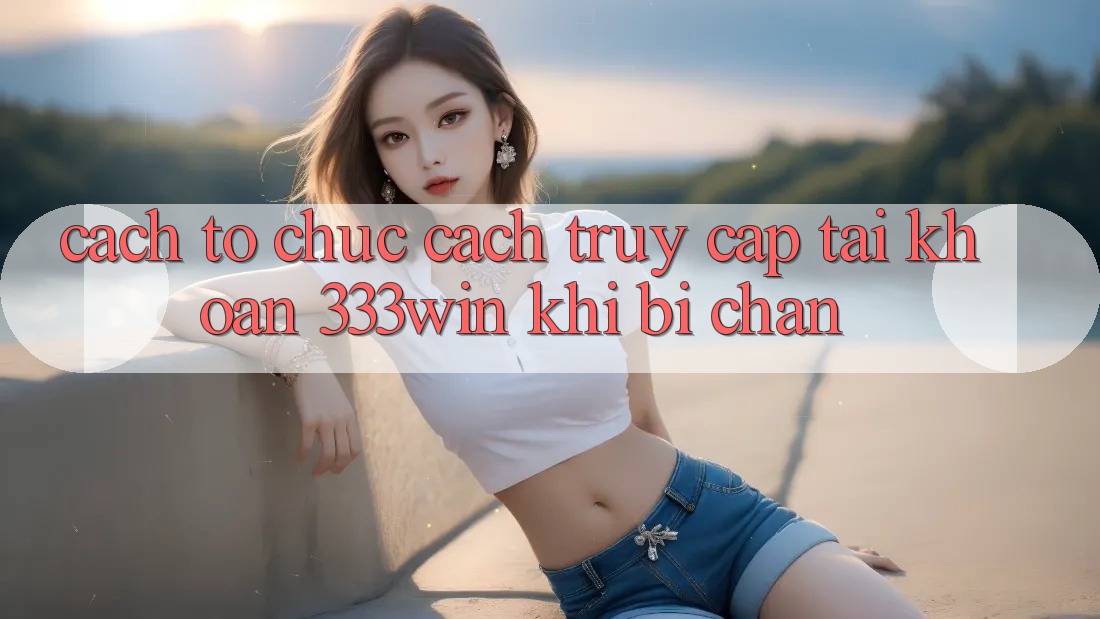 Cách tổ chức Cách Truy cập tài khoản 333win Khi Bị Chặn