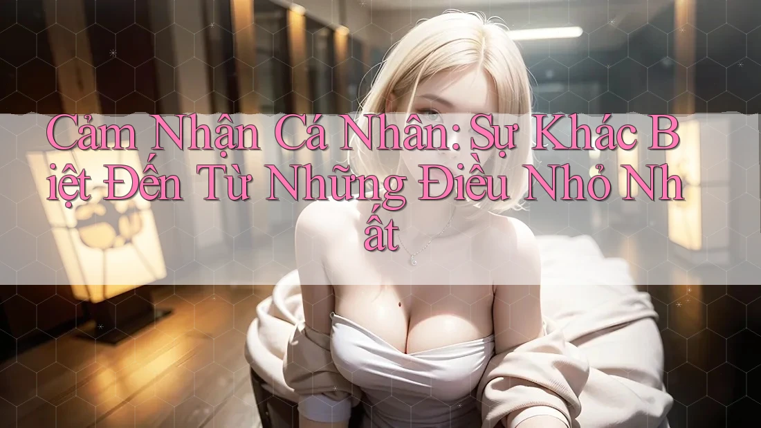 Cảm Nhận Cá Nhân: Sự Khác Biệt Đến Từ Những Điều Nhỏ Nhất