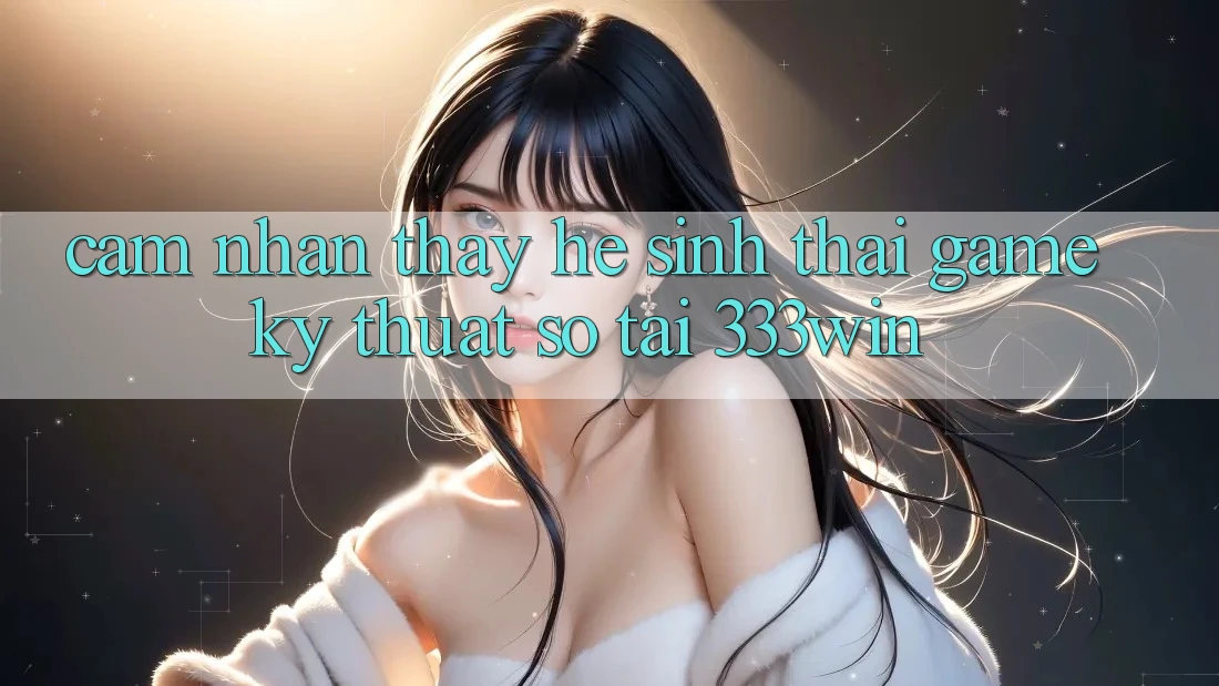 Cảm nhận thấy Hệ Sinh Thái Game Kỹ Thuật Số Tại 333win