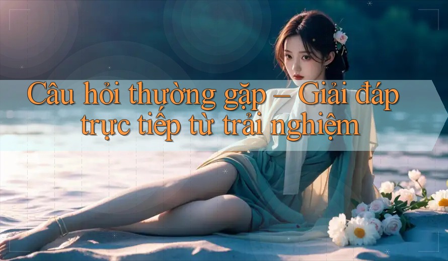 Câu hỏi thường gặp – Giải đáp trực tiếp từ trải nghiệm