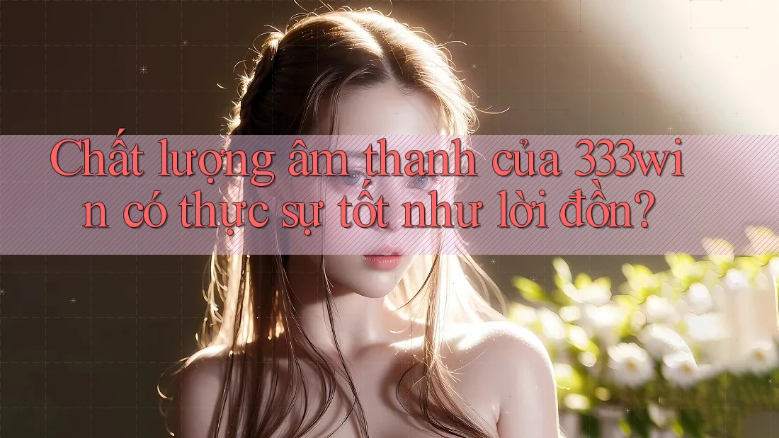 Chất lượng âm thanh của 333win có thực sự tốt như lời đồn?