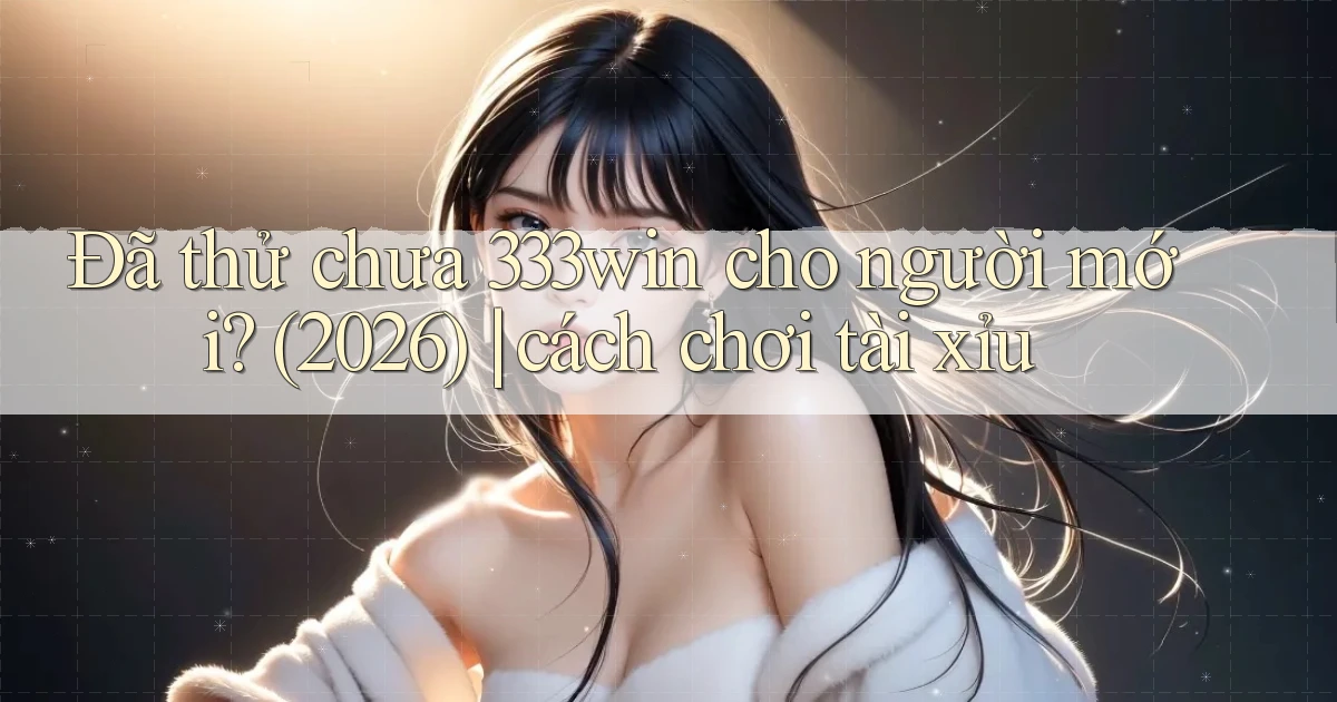 Đã thử chưa 333win cho người mới (2026) cách chơi tài xỉu