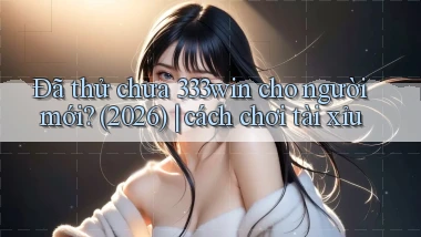Đã thử chưa 333win cho người mới (2026) cách chơi tài xỉu