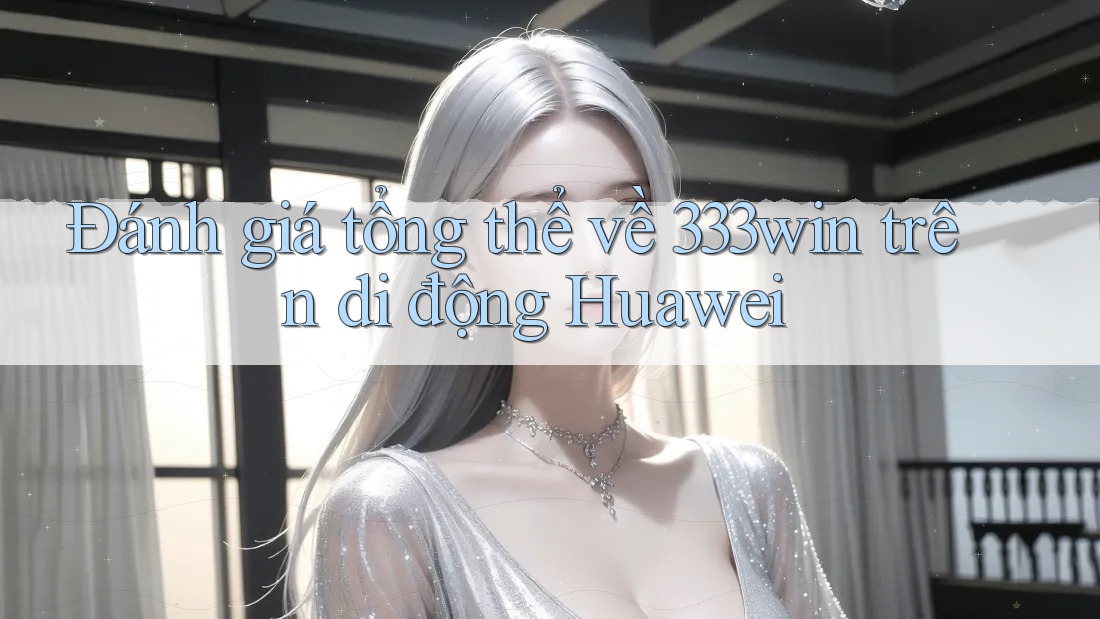 Đánh giá tổng thể về 333win trên di động Huawei