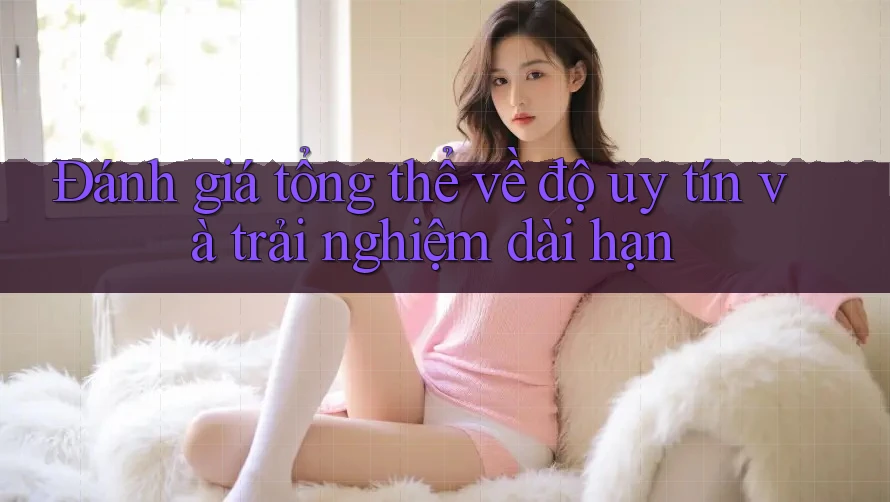 Đánh giá tổng thể về độ uy tín và trải nghiệm dài hạn