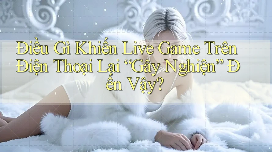 Điều Gì Khiến Live Game Trên Điện Thoại Lại “Gây Nghiện” Đến Vậy?