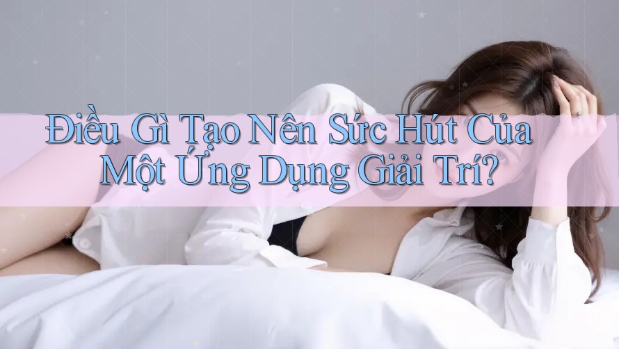 Điều Gì Tạo Nên Sức Hút Của Một Ứng Dụng Giải Trí?