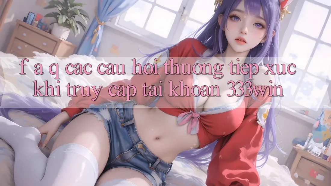 F. A. Q - Các Câu Hỏi Thường Tiếp xúc Khi Truy cập tài khoản 333win