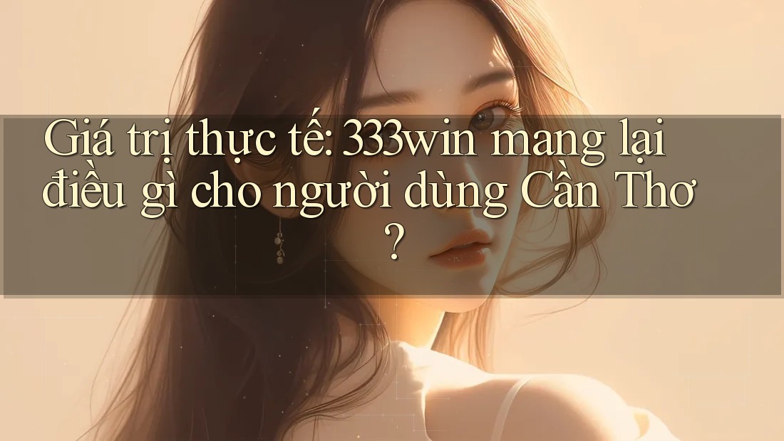 Giá trị thực tế: 333win mang lại điều gì cho người dùng Cần Thơ?