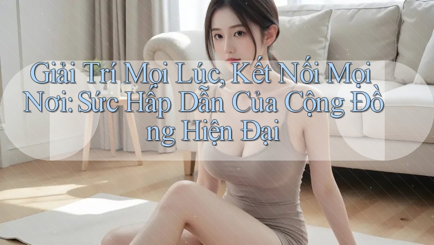 Giải Trí Mọi Lúc, Kết Nối Mọi Nơi: Sức Hấp Dẫn Của Cộng Đồng Hiện Đại