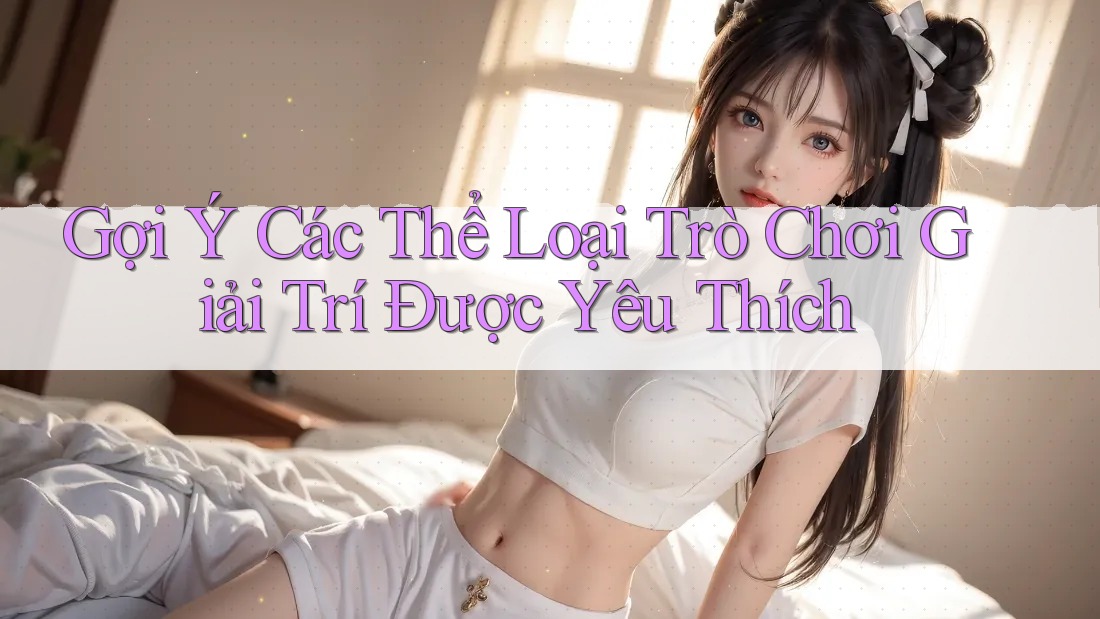 Gợi Ý Các Thể Loại Trò Chơi Giải Trí Được Yêu Thích