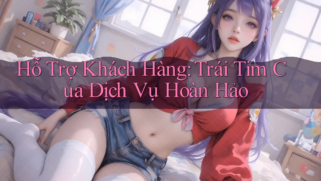 Hỗ Trợ Khách Hàng: Trái Tim Của Dịch Vụ Hoàn Hảo