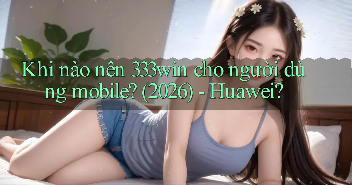 Khi nào nên 333win cho người dùng mobile (2026)   Huawei