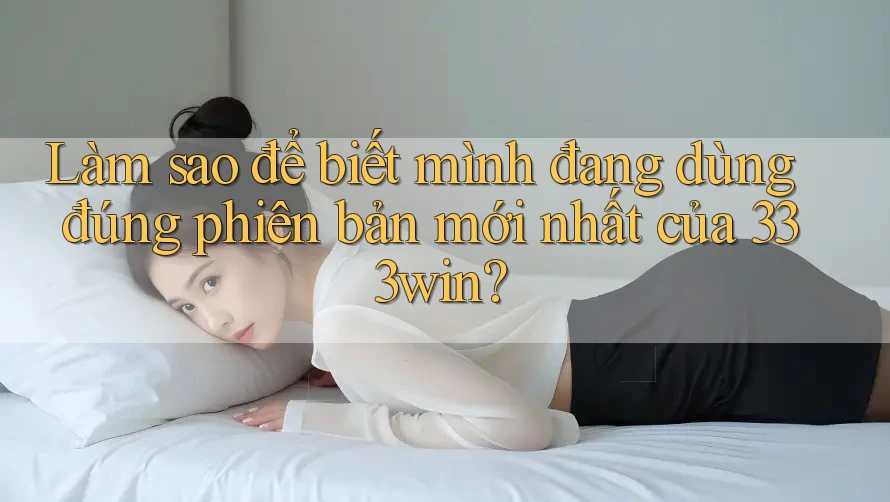 Làm sao để biết mình đang dùng đúng phiên bản mới nhất của 333win?