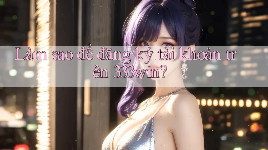 Làm sao để đăng ký tài khoản trên 333win?