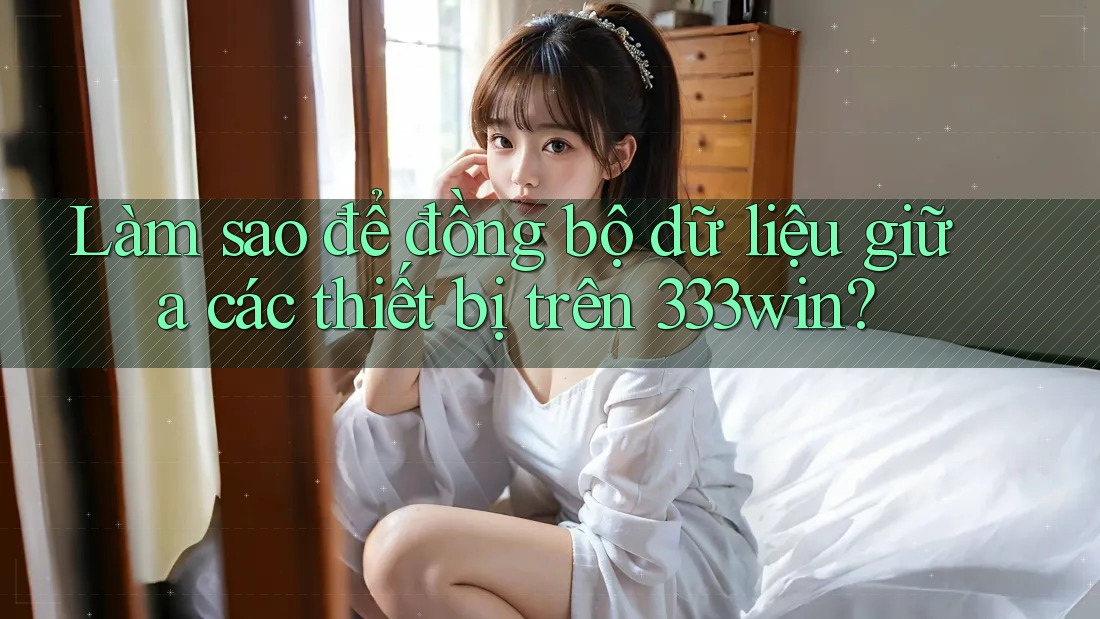 Làm sao để đồng bộ dữ liệu giữa các thiết bị trên 333win?