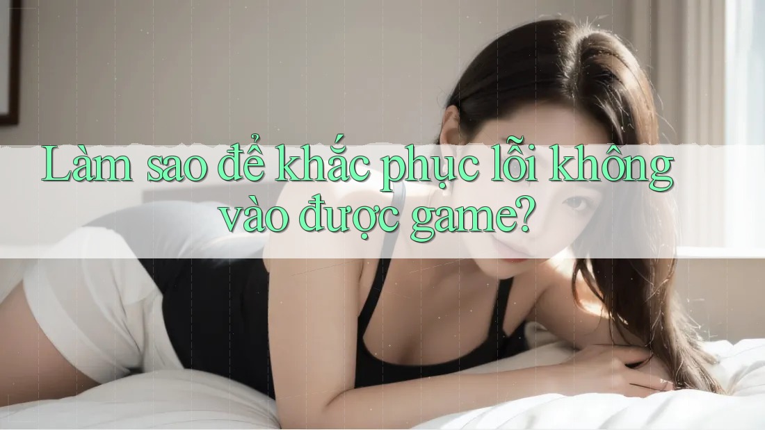 Làm sao để khắc phục lỗi không vào được game?