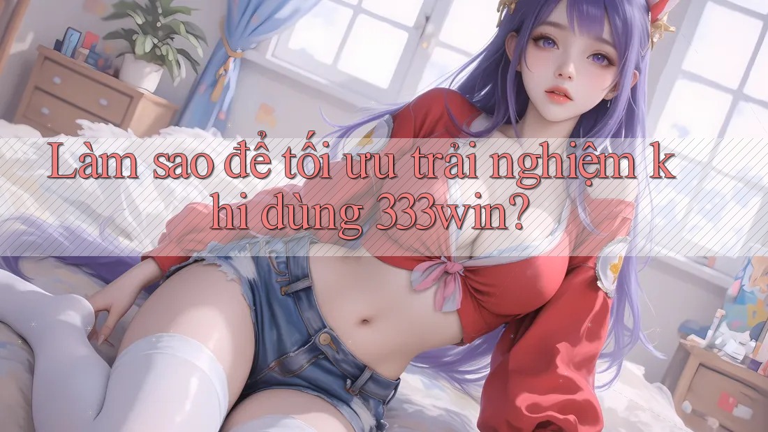 Làm sao để tối ưu trải nghiệm khi dùng 333win?