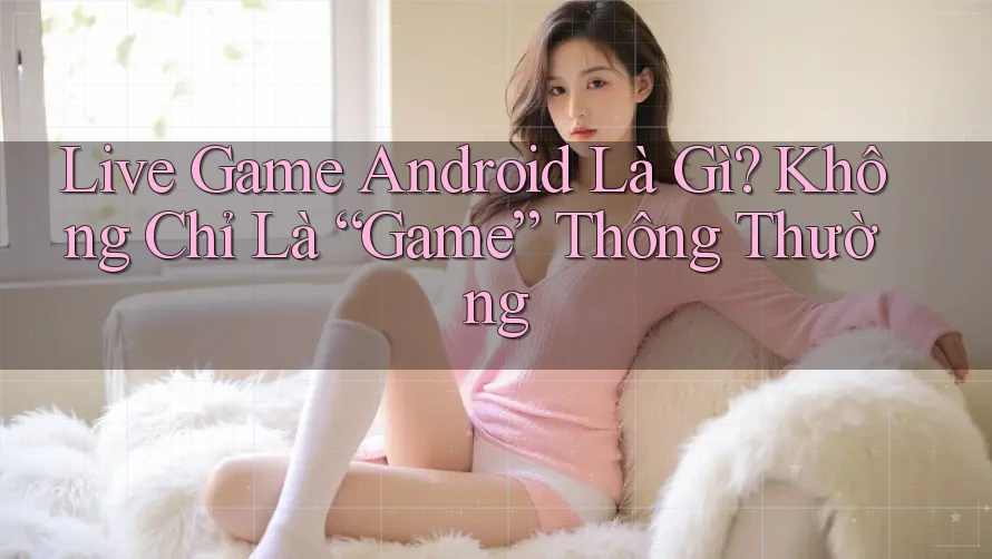 Live Game Android Là Gì? Không Chỉ Là “Game” Thông Thường