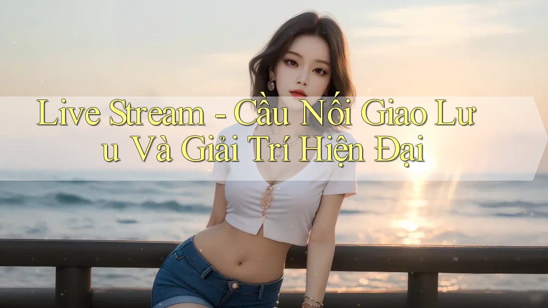 Live Stream - Cầu Nối Giao Lưu Và Giải Trí Hiện Đại