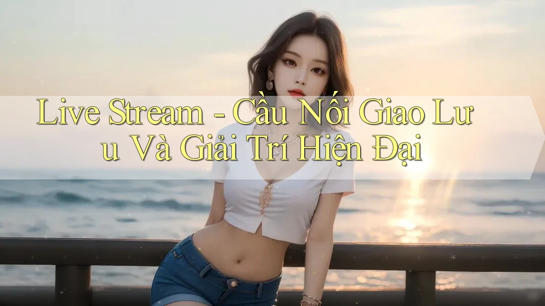 Live Stream - Cầu Nối Giao Lưu Và Giải Trí Hiện Đại