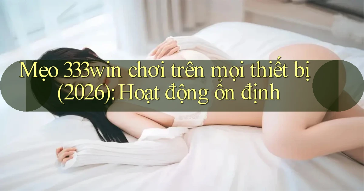 mẹo 333win chơi trên mọi thiết bị (2026) hoạt động ổn định