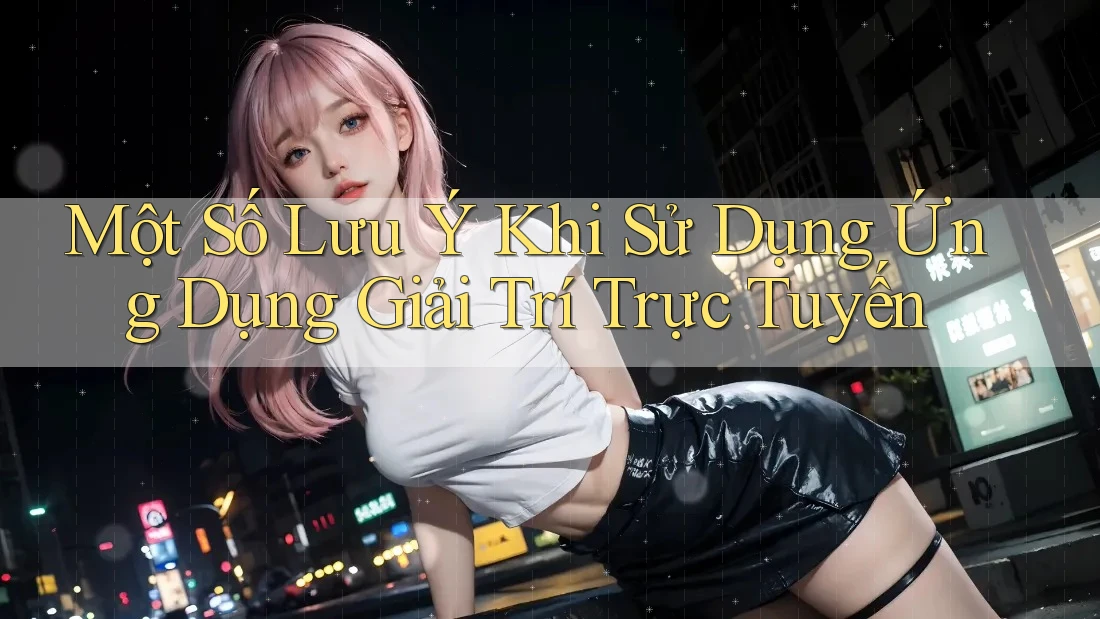 Một Số Lưu Ý Khi Sử Dụng Ứng Dụng Giải Trí Trực Tuyến