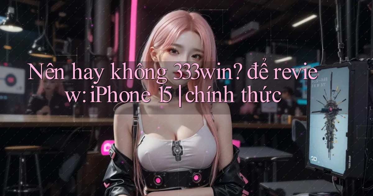 Nên hay không 333win để review iPhone 15 chính thức